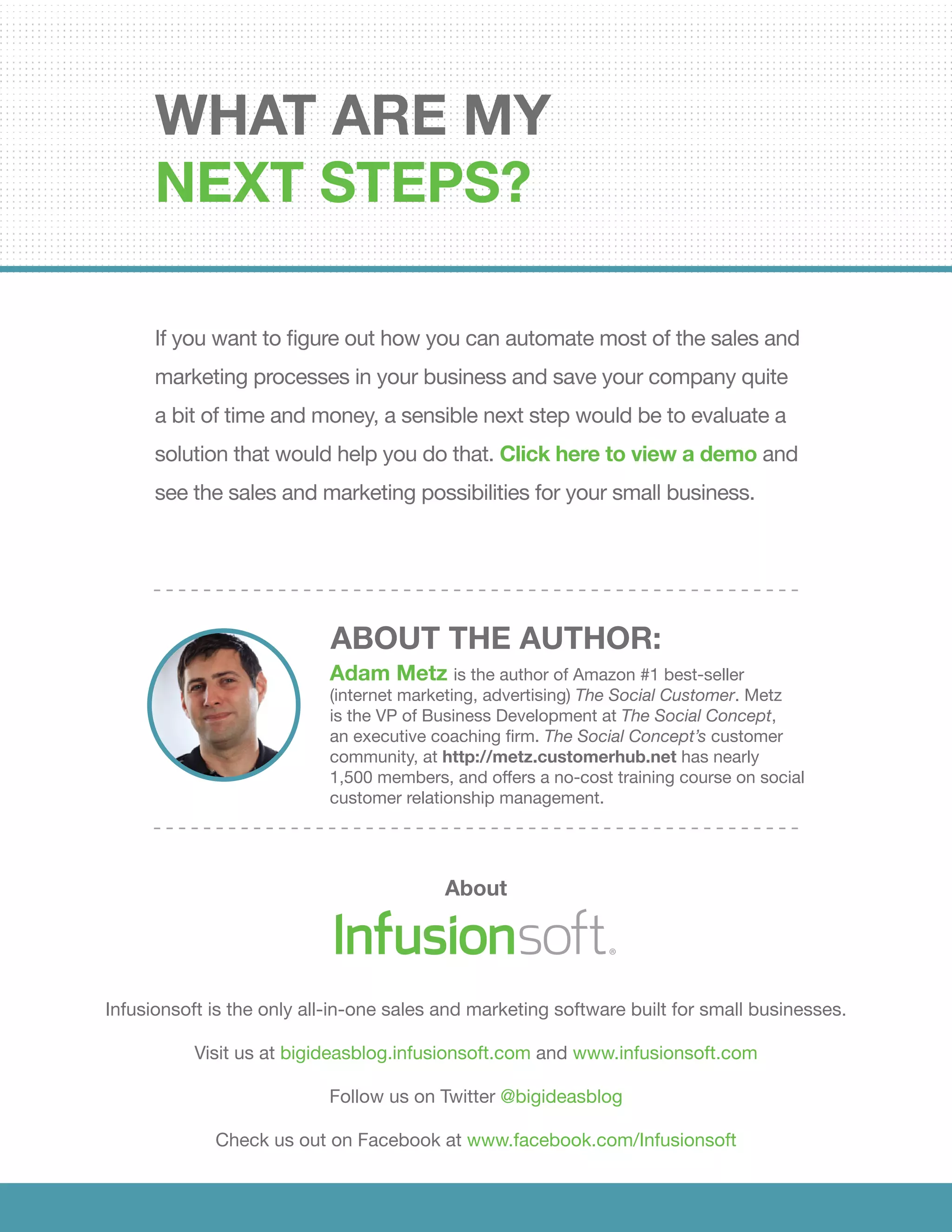 If you want to figure out how you can automate most of the sales and
marketing processes in your business and save your company quite
a bit of time and money, a sensible next step would be to evaluate a
solution that would help you do that. Click here to view a demo and
see the sales and marketing possibilities for your small business.
What are my
next steps?
About
Infusionsoft is the only all-in-one sales and marketing software built for small businesses.
Visit us at bigideasblog.infusionsoft.com and www.infusionsoft.com
Follow us on Twitter @bigideasblog
Check us out on Facebook at www.facebook.com/Infusionsoft
Adam Metz is the author of Amazon #1 best-seller
(internet marketing, advertising) The Social Customer. Metz
is the VP of Business Development at The Social Concept,
an executive coaching firm. The Social Concept’s customer
community, at http://metz.customerhub.net has nearly
1,500 members, and offers a no-cost training course on social
customer relationship management.
ABOUT THE AUTHOR:
See Infusionsoft In Action
 