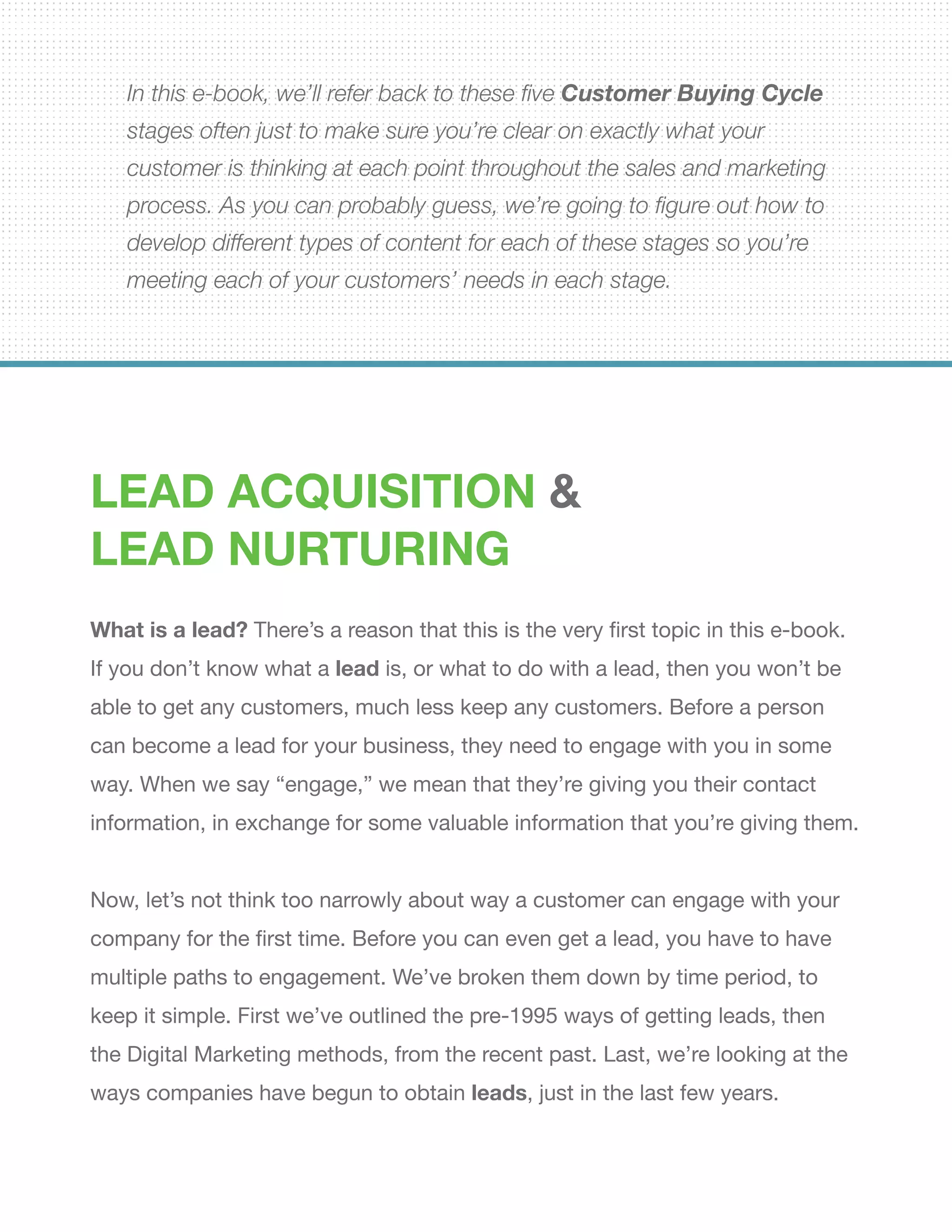In this e-book, we’ll refer back to these five Customer Buying Cycle
stages often just to make sure you’re clear on exactly what your
customer is thinking at each point throughout the sales and marketing
process. As you can probably guess, we’re going to figure out how to
develop different types of content for each of these stages so you’re
meeting each of your customers’ needs in each stage.
Lead Acquisition &
Lead Nurturing
What is a lead? There’s a reason that this is the very first topic in this e-book.
If you don’t know what a lead is, or what to do with a lead, then you won’t be
able to get any customers, much less keep any customers. Before a person
can become a lead for your business, they need to engage with you in some
way. When we say “engage,” we mean that they’re giving you their contact
information, in exchange for some valuable information that you’re giving them.
Now, let’s not think too narrowly about way a customer can engage with your
company for the first time. Before you can even get a lead, you have to have
multiple paths to engagement. We’ve broken them down by time period, to
keep it simple. First we’ve outlined the pre-1995 ways of getting leads, then
the Digital Marketing methods, from the recent past. Last, we’re looking at the
ways companies have begun to obtain leads, just in the last few years.
 