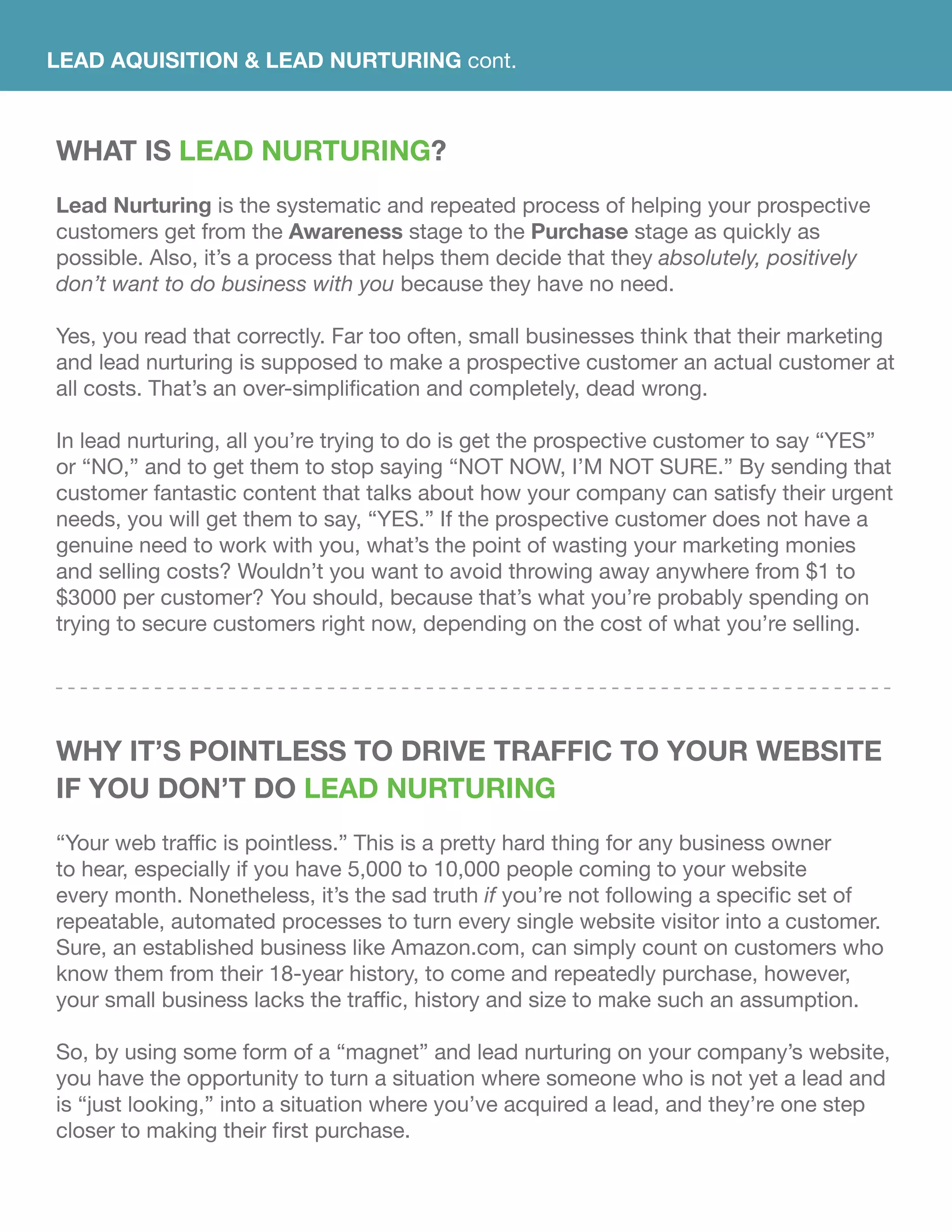LEAD AQUISITION & LEAD NURTURING cont.
WHAT IS Lead Nurturing?
Lead Nurturing is the systematic and repeated process of helping your prospective
customers get from the Awareness stage to the Purchase stage as quickly as
possible. Also, it’s a process that helps them decide that they absolutely, positively
don’t want to do business with you because they have no need.
Yes, you read that correctly. Far too often, small businesses think that their marketing
and lead nurturing is supposed to make a prospective customer an actual customer at
all costs. That’s an over-simplification and completely, dead wrong.
In lead nurturing, all you’re trying to do is get the prospective customer to say “YES”
or “NO,” and to get them to stop saying “NOT NOW, I’M NOT SURE.” By sending that
customer fantastic content that talks about how your company can satisfy their urgent
needs, you will get them to say, “YES.” If the prospective customer does not have a
genuine need to work with you, what’s the point of wasting your marketing monies
and selling costs? Wouldn’t you want to avoid throwing away anywhere from $1 to
$3000 per customer? You should, because that’s what you’re probably spending on
trying to secure customers right now, depending on the cost of what you’re selling.
Why It’s Pointless To Drive Traffic To Your Website
If You Don’t Do Lead Nurturing
“Your web traffic is pointless.” This is a pretty hard thing for any business owner
to hear, especially if you have 5,000 to 10,000 people coming to your website
every month. Nonetheless, it’s the sad truth if you’re not following a specific set of
repeatable, automated processes to turn every single website visitor into a customer.
Sure, an established business like Amazon.com, can simply count on customers who
know them from their 18-year history, to come and repeatedly purchase, however,
your small business lacks the traffic, history and size to make such an assumption.
So, by using some form of a “magnet” and lead nurturing on your company’s website,
you have the opportunity to turn a situation where someone who is not yet a lead and
is “just looking,” into a situation where you’ve acquired a lead, and they’re one step
closer to making their first purchase.
 