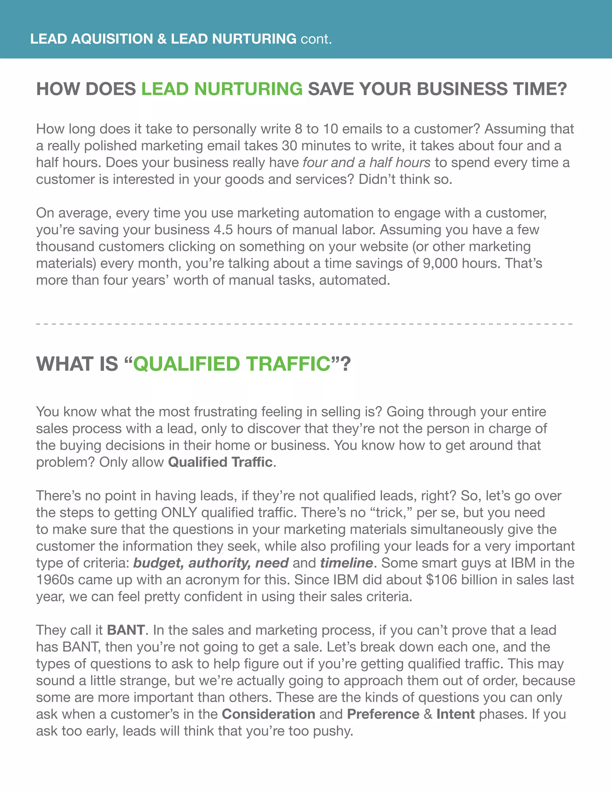 LEAD AQUISITION & LEAD NURTURING cont.
HOW DOES Lead Nurturing SAVE YOUR BUSINESS TIME?
How long does it take to personally write 8 to 10 emails to a customer? Assuming that
a really polished marketing email takes 30 minutes to write, it takes about four and a
half hours. Does your business really have four and a half hours to spend every time a
customer is interested in your goods and services? Didn’t think so.
On average, every time you use marketing automation to engage with a customer,
you’re saving your business 4.5 hours of manual labor. Assuming you have a few
thousand customers clicking on something on your website (or other marketing
materials) every month, you’re talking about a time savings of 9,000 hours. That’s
more than four years’ worth of manual tasks, automated.
WhAT IS “Qualified traffic”?
You know what the most frustrating feeling in selling is? Going through your entire
sales process with a lead, only to discover that they’re not the person in charge of
the buying decisions in their home or business. You know how to get around that
problem? Only allow Qualified Traffic.
There’s no point in having leads, if they’re not qualified leads, right? So, let’s go over
the steps to getting ONLY qualified traffic. There’s no “trick,” per se, but you need
to make sure that the questions in your marketing materials simultaneously give the
customer the information they seek, while also profiling your leads for a very important
type of criteria: budget, authority, need and timeline. Some smart guys at IBM in the
1960s came up with an acronym for this. Since IBM did about $106 billion in sales last
year, we can feel pretty confident in using their sales criteria.
They call it BANT. In the sales and marketing process, if you can’t prove that a lead
has BANT, then you’re not going to get a sale. Let’s break down each one, and the
types of questions to ask to help figure out if you’re getting qualified traffic. This may
sound a little strange, but we’re actually going to approach them out of order, because
some are more important than others. These are the kinds of questions you can only
ask when a customer’s in the Consideration and Preference & Intent phases. If you
ask too early, leads will think that you’re too pushy.
 