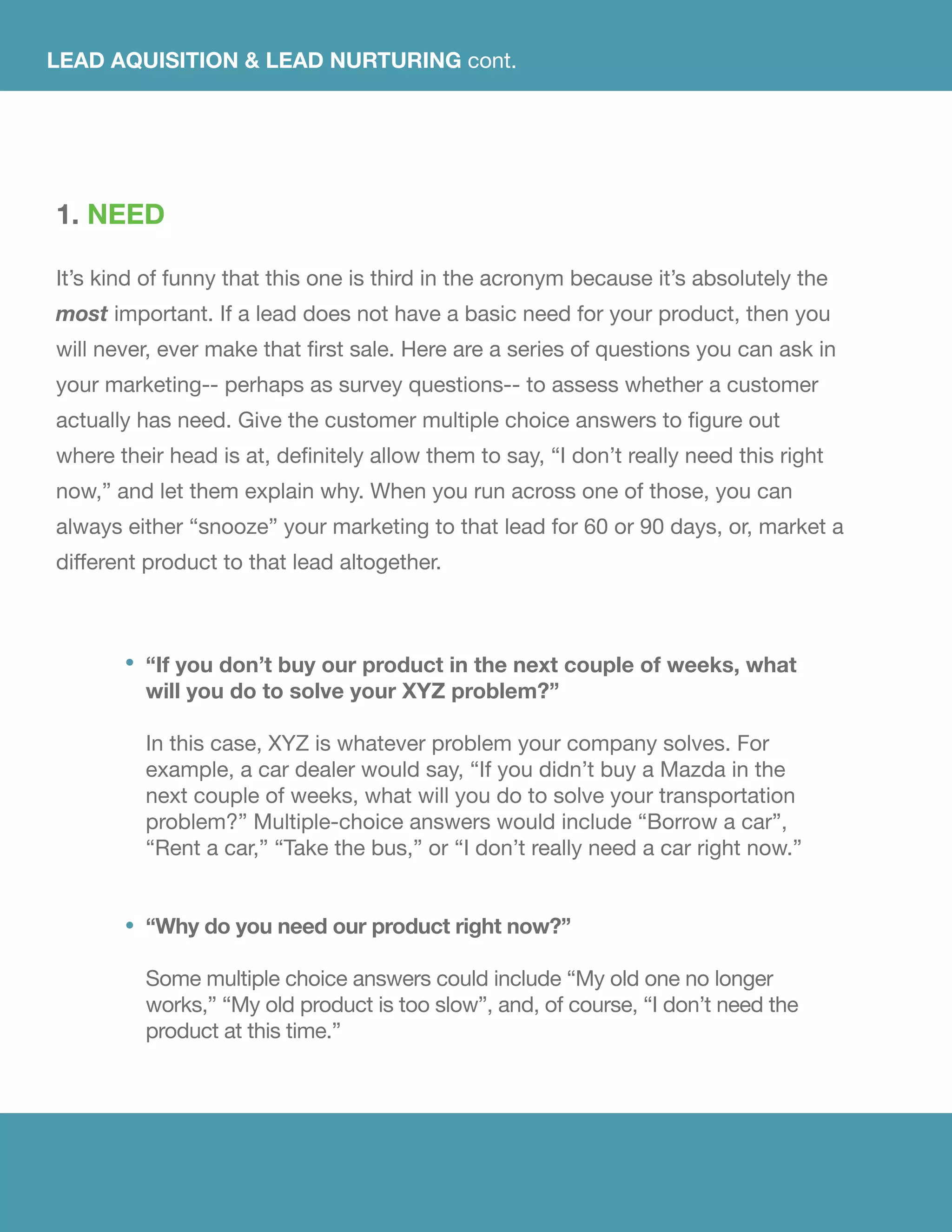 1. NEED
It’s kind of funny that this one is third in the acronym because it’s absolutely the
most important. If a lead does not have a basic need for your product, then you
will never, ever make that first sale. Here are a series of questions you can ask in
your marketing-- perhaps as survey questions-- to assess whether a customer
actually has need. Give the customer multiple choice answers to figure out
where their head is at, definitely allow them to say, “I don’t really need this right
now,” and let them explain why. When you run across one of those, you can
always either “snooze” your marketing to that lead for 60 or 90 days, or, market a
different product to that lead altogether.
LEAD AQUISITION & LEAD NURTURING cont.
“If you don’t buy our product in the next couple of weeks, what
will you do to solve your XYZ problem?”
In this case, XYZ is whatever problem your company solves. For
example, a car dealer would say, “If you didn’t buy a Mazda in the
next couple of weeks, what will you do to solve your transportation
problem?” Multiple-choice answers would include “Borrow a car”,
“Rent a car,” “Take the bus,” or “I don’t really need a car right now.”
“Why do you need our product right now?”
Some multiple choice answers could include “My old one no longer
works,” “My old product is too slow”, and, of course, “I don’t need the
product at this time.”
 