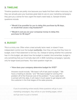 3. TIMELINE
Timeline questions are pretty nice because your leads find them rather innocuous, but
they can actually give your business great data to use on your marketing campaigns;
they give you a sense for how urgent the lead’s need really is. Sample timeline
questions include:
4. BUDGET
This is a tricky one. Often when a lead actually lacks need, or doesn’t have
independent control over the budget (authority), then they will say that they have no
budget, even if that statement is not true. So, instead of asking whether the customer
has it in the budget, ask about how the budget is created. And remember, budget is
only something that you’ll normally deal with in B2B marketing campaigns, typically
only for larger-sized purchases. Your best question might be:
“Would it be possible for you to delay this purchase by 90 days,
or would that cause a big headache?”
“Would it cost you (or your company) money to delay this
purchase for 90 days?”
“How does your company determine budget for XYZ?”
Answers would include, “We base it off of last year’s budget,” “We
have a meeting to decide,” and “We base budget for solving XYZ
problem off of the financial cost of the problem.” If your sales team
is armed with this data, it will make it much easier to get aligned with
the customer in the final stages of the sales process.
If you’re wondering where exactly these questions will go in your
marketing campaigns, they will be on your landing pages, which
we’ll go over in a just a moment.
 