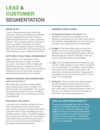 LEAD &
CUSTOMER
SEGMENTATION
What Is It?
If you’re not segmenting your leads and
customers, then you’re treating very different
groups of people the same way. That is a
really bad idea because it causes customers
to think, “This company doesn’t understand
me or my needs.” Customers do not buy
things from companies that don’t understand
them. So, to prevent this from happening, you
need to divide up your customers and leads.
Why Does It Help Small Businesses?
Segmentation is so valuable for small
businesses because it makes sure that
you never, ever waste a dime of sales and
marketing money on customers with zero
buying potential. Also, it’s the most courteous
thing you can do for your leads, as you’re
showing them that their time is valuable.
Complexity of Need or No Need: If the
customers’ needs are too complex for the
solution you provide, you don’t want them. Also, if
the customer repeatedly tells you that they have
no need, they might just be non-marketable.
Budget: If the lead simply does not have the
budget, and has no way to obtain the budget -
perhaps you’re selling $350,000 homes, and the
lead only has an income of $35,000 - then you
want to make this lead non-marketable.
Age: If you’re selling business-to-consumer, age
can be a really important way to tell if a customer
is non-marketable. For example, if you’re selling
housing for senior citizens, and a lead is 20
years old, the odds are that their “aging parent”
is probably around 45, and not 65 or 75, so that
lead is non-marketable.
Authority: This is a tricky one, because leads
that lack authority should not be set to non-
marketable. These leads should be routed to
your sales team, or sales development team, so
that you can call them to find out who else on
their team may have buying authority.
1.
2.
3.
4.
Making Someone Non-Marketable:
How Do You Do It?
Most sales and marketing systems allow
you to simply place a tag, or a label, on a
lead that says “non-marketable.” The system
then removes the lead from your marketing
campaigns either for a certain period of time,
or permanently.
Who Don’t You Want?
It sounds kind of strange, but there are five
types of customers that you don’t want-
ever- and it’s your job to actively throw these
customers OUT of your marketing to avoid
wasting money on them. The BANT questions
we just went over will help with that because
when these leads give the wrong answers,
you can mark them as “non-marketable” in
your sales and marketing system.
How Do I Get Started Doing It?
This part is surprisingly easy. All you need
to do is ask the BANT questions at various
stages in your marketing campaigns, then
make sure that your company’s automated
marketing decisions are determined by the
answers to those questions. These BANT
questions are the most important questions
you can ask your leads.
ASSESS YOUR LEADS
 