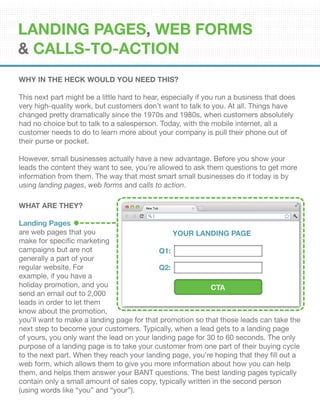 Why In The Heck Would You Need This?
This next part might be a little hard to hear, especially if you run a business that does
very high-quality work, but customers don’t want to talk to you. At all. Things have
changed pretty dramatically since the 1970s and 1980s, when customers absolutely
had no choice but to talk to a salesperson. Today, with the mobile internet, all a
customer needs to do to learn more about your company is pull their phone out of
their purse or pocket.
However, small businesses actually have a new advantage. Before you show your
leads the content they want to see, you’re allowed to ask them questions to get more
information from them. The way that most smart small businesses do it today is by
using landing pages, web forms and calls to action.
WHAT ARE THEY?
Landing Pages
are web pages that you
make for specific marketing
campaigns but are not
generally a part of your
regular website. For
example, if you have a
holiday promotion, and you
send an email out to 2,000
leads in order to let them
know about the promotion,
you’ll want to make a landing page for that promotion so that those leads can take the
next step to become your customers. Typically, when a lead gets to a landing page
of yours, you only want the lead on your landing page for 30 to 60 seconds. The only
purpose of a landing page is to take your customer from one part of their buying cycle
to the next part. When they reach your landing page, you’re hoping that they fill out a
web form, which allows them to give you more information about how you can help
them, and helps them answer your BANT questions. The best landing pages typically
contain only a small amount of sales copy, typically written in the second person
(using words like “you” and “your”).
YOUR LANDING PAGE
Q1:
Q2:
CTA
Landing Pages, Web Forms
& Calls-To-Action
 