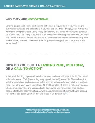LANDING PAGES, WEB FORMS, & CALLS-TO-ACTION cont.
WHY THEY ARE NOT OPTIONAL.
Landing pages, web forms and calls to action are a requirement if you’re going to
automate your sales and marketing. If you’re not doing these things, you’ll notice that
while your competitors are using today’s marketing and sales technologies, you won’t
be able to reach as many customers from the same marketing and sales budget. What
that means is that your company would acquire fewer customers and eventually lose
market share. Why not make less work for yourself and get more customers at the
same time?
HOW DO YOU BUILD A LANDING PAGE, WEB FORM,
OR A CALL-TO-ACTION?
In the past, landing pages and web forms were really complicated to build. You used
to have to know HTML (the coding language of the web) to do this. These days, it’s
just drag-and-drop, and using your sales and marketing software, building a landing
page, including web forms, only takes 10 to 30 minutes. Building a call-to-action only
takes a minute or two, and you can build them while you’re building your landing
pages. Most sales and marketing software companies like Infusionsoft have training
videos that can teach you how to build these in under an hour 3.
3 http://help.infusionsoft.com/training/webinars/
mastermindcalls/archive/mastering-landing-pages
 