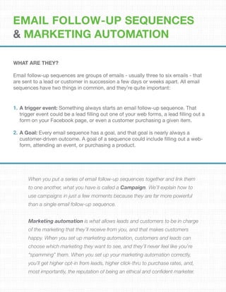 EMAIL FOLLOW-UP SEQUENCES
& Marketing Automation
WHAT ARE THEY?
Email follow-up sequences are groups of emails - usually three to six emails - that
are sent to a lead or customer in succession a few days or weeks apart. All email
sequences have two things in common, and they’re quite important:
When you put a series of email follow-up sequences together and link them
to one another, what you have is called a Campaign. We’ll explain how to
use campaigns in just a few moments because they are far more powerful
than a single email follow-up sequence.
Marketing automation is what allows leads and customers to be in charge
of the marketing that they’ll receive from you, and that makes customers
happy. When you set up marketing automation, customers and leads can
choose which marketing they want to see, and they’ll never feel like you’re
“spamming” them. When you set up your marketing automation correctly,
you’ll get higher opt-in from leads, higher click-thru to purchase rates, and,
most importantly, the reputation of being an ethical and confident marketer.
A trigger event: Something always starts an email follow-up sequence. That
trigger event could be a lead filling out one of your web forms, a lead filling out a
form on your Facebook page, or even a customer purchasing a given item.
A Goal: Every email sequence has a goal, and that goal is nearly always a
customer-driven outcome. A goal of a sequence could include filling out a web-
form, attending an event, or purchasing a product.
1.
2.
 