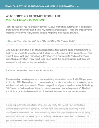 EMAIL FOLLOW-UP SEQUENCES & Marketing Automation cont.
Why DON’T YOUR COMPETiTORS USE
Marketing Automation?
Right about now, you’re probably saying, “Gee, if marketing automation is so brilliant
and powerful, then why aren’t all of my competitors using it?” There are probably two
reasons why they’re really having trouble wrapping their heads around it.
One huge problem that a lot of small businesses face around sales and marketing is
that they’re unable to visualize what it takes to get from where they currently are, “the
current state” with zero marketing automation, to a “future state,” where they have
marketing automation. They don’t even know what the steps look like, and they just
assume it’s going to be too complicated.
They probably heard somewhere that marketing automation costs $100,000 per year.
It did - in 1999! These days, you can actually automate your sales and marketing for a
few hundred dollars per month. These competitors of yours are also probably thinking,
“We’ll need a dedicated employee to run our sales and marketing system!” The truth
is that it can actually be run with all of the basic features in about an hour a day.
Marketing automation is a technology that you really don’t want your competitors
using because your own company benefits from their sales and marketing teams’
wasted time and efforts. You’ll be automating tasks that your competitors will be doing
manually, so when you show up at an industry conference, don’t feel compelled to rub
your automated sales and marketing in their faces.
They can’t envision the path from “Current State” to “Future State”
Fear of commitment and a lack of resources
1.
2.
 