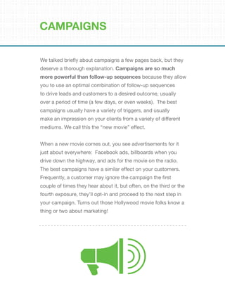 We talked briefly about campaigns a few pages back, but they
deserve a thorough explanation. Campaigns are so much
more powerful than follow-up sequences because they allow
you to use an optimal combination of follow-up sequences
to drive leads and customers to a desired outcome, usually
over a period of time (a few days, or even weeks). The best
campaigns usually have a variety of triggers, and usually
make an impression on your clients from a variety of different
mediums. We call this the “new movie” effect.
When a new movie comes out, you see advertisements for it
just about everywhere: Facebook ads, billboards when you
drive down the highway, and ads for the movie on the radio.
The best campaigns have a similar effect on your customers.
Frequently, a customer may ignore the campaign the first
couple of times they hear about it, but often, on the third or the
fourth exposure, they’ll opt-in and proceed to the next step in
your campaign. Turns out those Hollywood movie folks know a
thing or two about marketing!
CAMPAIGNS
 