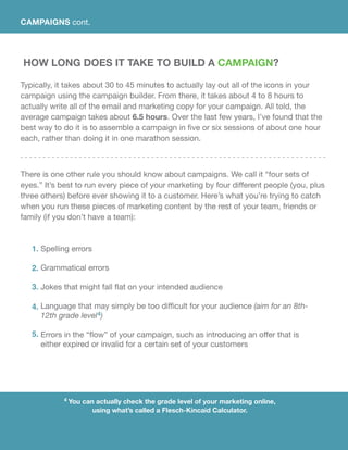 4 You can actually check the grade level of your marketing online,
using what’s called a Flesch-Kincaid Calculator.
How Long Does It Take To Build A Campaign?
Typically, it takes about 30 to 45 minutes to actually lay out all of the icons in your
campaign using the campaign builder. From there, it takes about 4 to 8 hours to
actually write all of the email and marketing copy for your campaign. All told, the
average campaign takes about 6.5 hours. Over the last few years, I’ve found that the
best way to do it is to assemble a campaign in five or six sessions of about one hour
each, rather than doing it in one marathon session.
There is one other rule you should know about campaigns. We call it “four sets of
eyes.” It’s best to run every piece of your marketing by four different people (you, plus
three others) before ever showing it to a customer. Here’s what you’re trying to catch
when you run these pieces of marketing content by the rest of your team, friends or
family (if you don’t have a team):
Spelling errors
Grammatical errors
Jokes that might fall flat on your intended audience
Language that may simply be too difficult for your audience (aim for an 8th-
12th grade level4)
Errors in the “flow” of your campaign, such as introducing an offer that is
either expired or invalid for a certain set of your customers
1.
2.
3.
4.
5.
CAMPAIGNS cont.
 