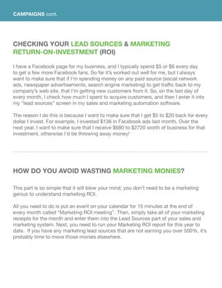 Checking Your Lead Sources & Marketing
Return-On-Investment (ROI)
I have a Facebook page for my business, and I typically spend $5 or $6 every day
to get a few more Facebook fans. So far it’s worked out well for me, but I always
want to make sure that if I’m spending money on any paid source (social network
ads, newspaper advertisements, search engine marketing) to get traffic back to my
company’s web site, that I’m getting new customers from it. So, on the last day of
every month, I check how much I spent to acquire customers, and then I enter it into
my “lead sources” screen in my sales and marketing automation software.
The reason I do this is because I want to make sure that I get $5 to $20 back for every
dollar I invest. For example, I invested $136 in Facebook ads last month. Over the
next year, I want to make sure that I receive $680 to $2720 worth of business for that
investment, otherwise I’d be throwing away money!
How Do You Avoid Wasting Marketing Monies?
This part is so simple that it will blow your mind; you don’t need to be a marketing
genius to understand marketing ROI.
All you need to do is put an event on your calendar for 15 minutes at the end of
every month called “Marketing ROI meeting”. Then, simply take all of your marketing
receipts for the month and enter them into the Lead Sources part of your sales and
marketing system. Next, you need to run your Marketing ROI report for this year to
date. If you have any marketing lead sources that are not earning you over 500%, it’s
probably time to move those monies elsewhere.
CAMPAIGNS cont.
 