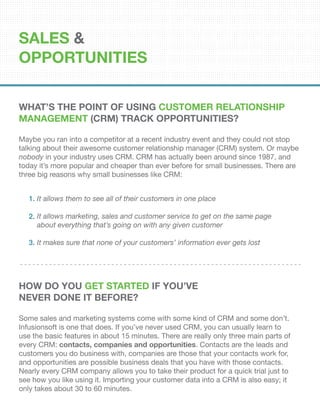 SALES &
OPPORTUNITIES
What’s the Point of Using Customer Relationship
Management (CRM) Track Opportunities?
Maybe you ran into a competitor at a recent industry event and they could not stop
talking about their awesome customer relationship manager (CRM) system. Or maybe
nobody in your industry uses CRM. CRM has actually been around since 1987, and
today it’s more popular and cheaper than ever before for small businesses. There are
three big reasons why small businesses like CRM:
How Do You Get Started If You’ve
Never Done it Before?
Some sales and marketing systems come with some kind of CRM and some don’t.
Infusionsoft is one that does. If you’ve never used CRM, you can usually learn to
use the basic features in about 15 minutes. There are really only three main parts of
every CRM: contacts, companies and opportunities. Contacts are the leads and
customers you do business with, companies are those that your contacts work for,
and opportunities are possible business deals that you have with those contacts.
Nearly every CRM company allows you to take their product for a quick trial just to
see how you like using it. Importing your customer data into a CRM is also easy; it
only takes about 30 to 60 minutes.
It allows them to see all of their customers in one place
It allows marketing, sales and customer service to get on the same page
about everything that’s going on with any given customer
It makes sure that none of your customers’ information ever gets lost
1.
2.
3.
 