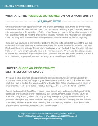 SALES & OPPORTUNITIES cont.
What Are the Possible Outcomes on an Opportunity?
Yes, No and Maybe
Whenever you have an opportunity with one of your contacts (a lead), there are three things
that can happen: the lead can say, “yes,” “no” or “maybe.” Getting a “yes,” is pretty awesome
- it means you just sold something. Getting a “no” is not so great, but it’s a clear answer, and
we’ll explain what to do with the answer, “no” in just a moment. The “maybes” are the worst;
that’s probably what small business sales professionals hate to hear more than anything.
	
There are two solutions to the “maybe” problem. The first is to completely accept the fact that
most small business sales are actually made on the 7th, 8th or 9th contact with the customer.
Most small business sales professionals typically give up on the 2nd, 3rd or 4th sales call, and
that’s when you’re simply going to have to be more persistent. Your leads do not expect you
to stay on top of them in a “politely persistent” way until that 7th, 8th or 9th contact, but that is
when the sales happen and you need to design your marketing around that.
How To Close An Opportunity:
Get Them out of Maybe
If you are a small business sales professional and you’re unsure how to train yourself or
your sales team on this, we’ve got a great book recommendation for you. It’s the best sales
book I’ve read in the last five years, and it’s written by Skip Miller, who is actually a friend of
Infusionsoft’s. The book is called Proactive Selling, and you can find it for about $105.
One of the things that Skip Miller covers in a number of ways in Proactive Selling is that the
best sales professionals are not necessarily fast-talkers, smooth, good looking, young or
attractive. They’re just good at one thing: politely asking the right questions that get your
leads out of maybe, and to the point of a firm “yes” or a firm “no.” You may find this method
completely different from the style of selling that you originally learned, but it’s much more
effective and it’s much more respectful to the customer.
5 http://www.amazon.com/ProActive-Selling-Control-Process-
Sale/dp/0814407641/ref=sr_1_1?ie=UTF8&qid=1347665704&sr=8-
1&keywords=proactive+selling
 