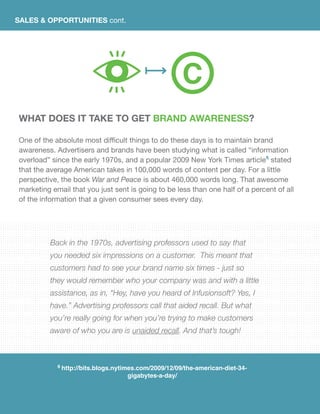 SALES & OPPORTUNITIES cont.
What does it take to get brand awareness?
One of the absolute most difficult things to do these days is to maintain brand
awareness. Advertisers and brands have been studying what is called “information
overload” since the early 1970s, and a popular 2009 New York Times article6
stated
that the average American takes in 100,000 words of content per day. For a little
perspective, the book War and Peace is about 460,000 words long. That awesome
marketing email that you just sent is going to be less than one half of a percent of all
of the information that a given consumer sees every day.
Back in the 1970s, advertising professors used to say that
you needed six impressions on a customer. This meant that
customers had to see your brand name six times - just so
they would remember who your company was and with a little
assistance, as in, “Hey, have you heard of Infusionsoft? Yes, I
have.” Advertising professors call that aided recall. But what
you’re really going for when you’re trying to make customers
aware of who you are is unaided recall. And that’s tough!
6 http://bits.blogs.nytimes.com/2009/12/09/the-american-diet-34-
gigabytes-a-day/
C
 