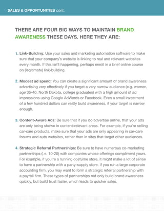 SALES & OPPORTUNITIES cont.
There are four big ways to maintain brand
awareness these days. Here they are:
Link-Building: Use your sales and marketing automation software to make
sure that your company’s website is linking to real and relevant websites
every month. If this isn’t happening, perhaps enroll in a brief online course
on (legitimate) link-building.	
Modest ad spend: You can create a significant amount of brand awareness
advertising very effectively if you target a very narrow audience (e.g. women,
age 35-40, North Dakota, college graduates) with a high amount of ad
impressions using Google AdWords or Facebook. Even a small investment
of a few hundred dollars can really build awareness, if your target is narrow
enough.
Content-Aware Ads: Be sure that if you do advertise online, that your ads
are only being shown in content-relevant areas. For example, if you’re selling
car-care products, make sure that your ads are only appearing in car-care
forums and auto websites, rather than in sites that target other audiences.
Strategic Referral Partnerships: Be sure to have numerous co-marketing
partnerships (i.e. 10-20) with companies whose offerings compliment yours.
For example, if you’re a running costume store, it might make a lot of sense
to have a partnership with a party-supply store. If you run a large corporate
accounting firm, you may want to form a strategic referral partnership with
a payroll firm. These types of partnerships not only build brand awareness
quickly, but build trust faster, which leads to quicker sales.
1.
2.
3.
4.
 