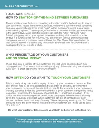 SALES & OPPORTUNITIES cont.
TOTAL AWARENESS:
HOW TO STAY TOP-OF-THE-MIND BETWEEN PURCHASES
There’s a little-known feature in marketing automation and it’s the best way to stay on
your customers’ radars in between purchases. Whenever a customer buys something
from you, you simply add three small “tags” to that customer’s record in your sales
and marketing system. These tags signify whether a customer has bought something
in the last 90 days. Make each tag explicit: call each tag “30p,” “60p and “90p.”
Following tagging, set up your system to remove each tag after a certain number
of days if a purchase has not recurred. You can then set various brand awareness
campaigns to run if a customer does not have the 30p, 60p or 90p tag attached to
their contact record. It’s a great way to maintain awareness with folks who haven’t
purchased from you in quite a while.
what percentage of your customers
are on social media?
These days only 8 to 28% of your customers are NOT using social media in their
buying process7. That means that a startling majority of them are using social media,
every day – a great opportunity for your company.
HOW OFTEN DO YOU WANT TO TOUCH YOUR CUSTOMER?
This is a really tricky one, and it’s largely dictated by your customers’ buy cycle. The
best answer here is, as little as possible, but as often as possible, as to maintain
your customers’ buy cycle at the rate that you see fit. For example, if your customers
typically buy once a year and you’ve noticed that a given customer is beginning to buy
less often, I’d increase the frequency of contact. BUT - and this is a big but - if you
notice that customer opting out of one or more campaigns, I’d recommend slowing
down the frequency of contact. When customers opt-out of campaigns or don’t
respond to them, that’s their way of saying, “You’re beginning to annoy me. You’re not
annoying me to the point where I refuse to be your customer, but I need you to back
off a little bit.”
Do what your customer tells you, and you’ll both be better off in the long run.
7 This range of figures comes from a variety of studies over the last three
years including Forrester, Pew Internet and American Life and Gartner.
 