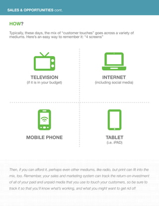 SALES & OPPORTUNITIES cont.
HOW?
Typically, these days, the mix of “customer touches” goes across a variety of
mediums. Here’s an easy way to remember it: “4 screens”
TELEVISION
(if it is in your budget)
MOBILE PHONE
INTERNET
(including social media)
TABLET
(i.e. iPAD)
Then, if you can afford it, perhaps even other mediums, like radio, but print can fit into the
mix, too. Remember, your sales and marketing system can track the return-on-investment
of all of your paid and unpaid media that you use to touch your customers, so be sure to
track it so that you’ll know what’s working, and what you might want to get rid of!
 