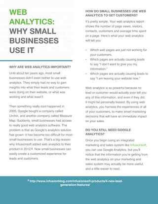 WEB
ANALYTICS:
WHY SMALL
BUSINESSES
USE IT
WHY ARE WEB ANALYTICS IMPORTANT?
Until about ten years ago, most small
businesses didn’t even bother to use web
analytics. They simply had no way to gain
insights into what their leads and customers
were doing on their website, or what was
working and what wasn’t.
Then something really cool happened in
2005. Google bought a company called
Urchin, and another company called Measure
Map. Suddenly, small businesses had access
to really good web analytics software. The
problem is that as Google’s analytics solution
has grown: it has become too difficult for most
small businesses to use. That’s a big reason
why Infusionsoft added web analytics to their
product in 2012 8. Now small businesses can
easily create a customized experience for
leads and customers.
how do small businesses use web
analytics to get customers?
It’s pretty simple. Your web analytics report
shows the number of page views, visitors,
contacts, customers and average time spent
on a page. Here’s what your web analytics
will tell you:
•	 Which web pages are just not working for 	
your customers.
•	 Which pages are actually causing leads
to say “I don’t want to give you my
information.”
•	 Which pages are actually causing leads to
say “I am leaving your website now.”
Web analytics is so powerful because no
lead or customer would actually ever tell you
any of this information, and even if they did,
it might be personally biased. By using web
analytics, you harness the experiences of all
of your customers, to make smart marketing
decisions that will have an immediate impact
on your sales.
DO YOU STILL NEED GOOGLE
ANALYTICS?
Once you begin using an integrated
marketing and sales system like Infusionsoft,
you can use Google Analytics, but you’ll
notice that the information you’re getting from
the web analytics on your marketing and
sales system may actually be more useful,
and a little easier to read.
8 http://www.infusionblog.com/infusionsoft-products/4-new-lead-
generation-features/
 