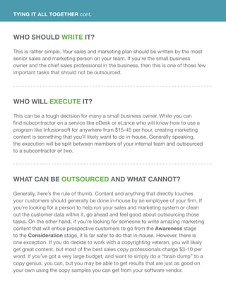 Who Should Write It?
This is rather simple. Your sales and marketing plan should be written by the most
senior sales and marketing person on your team. If you’re the small business
owner and the chief sales professional in the business, then this is one of those few
important tasks that should not be outsourced.
Who Will Execute It?
This can be a tough decision for many a small business owner. While you can
find subcontractor on a service like oDesk or eLance who will know how to use a
program like Infusionsoft for anywhere from $15-45 per hour, creating marketing
content is something that you’ll likely want to do in-house. Generally speaking,
the execution will be split between members of your internal team and outsourced
to a subcontractor or two.
What Can Be Outsourced and What Cannot?
Generally, here’s the rule of thumb. Content and anything that directly touches
your customers should generally be done in-house by an employee of your firm. If
you’re looking for a person to help run your sales and marketing system or clean
out the customer data within it, go ahead and feel good about outsourcing those
tasks. On the other hand, if you’re looking for someone to write amazing marketing
content that will entice prospective customers to go from the Awareness stage
to the Consideration stage, it is far safer to do that in-house. However, there is
one exception. If you do decide to work with a copyrighting veteran, you will likely
get great content, but most of the best sales copy professionals charge $3-10 per
word. If you’ve got a very large budget, and want to simply do a “brain dump” to a
copy genius, you can, but you may be able to get results that are just as good on
your own using the copy samples you can get from your software vendor.
TYING IT ALL TOGETHER cont.
 