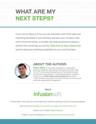 If you want to figure out how you can automate most of the sales and
marketing processes in your business and save your company quite
a bit of time and money, a sensible next step would be to evaluate a
solution that would help you do that. Click here to view a demo and
see the sales and marketing possibilities for your small business.
What are my
next steps?
About
Infusionsoft is the only all-in-one sales and marketing software built for small businesses.
Visit us at bigideasblog.infusionsoft.com and www.infusionsoft.com
Follow us on Twitter @bigideasblog
Check us out on Facebook at www.facebook.com/Infusionsoft
Adam Metz is the author of Amazon #1 best-seller
(internet marketing, advertising) The Social Customer. Metz
is the VP of Business Development at The Social Concept,
an executive coaching firm. The Social Concept’s customer
community, at http://metz.customerhub.net has nearly
1,500 members, and offers a no-cost training course on social
customer relationship management.
ABOUT THE AUTHOR:
See Infusionsoft In Action
 
