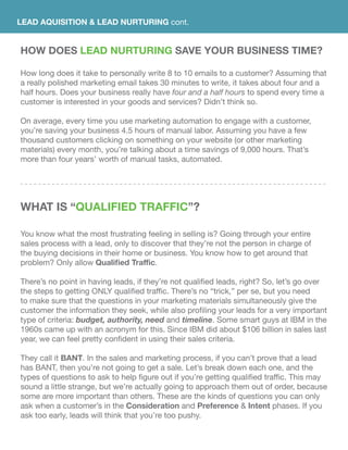 LEAD AQUISITION & LEAD NURTURING cont.
HOW DOES Lead Nurturing SAVE YOUR BUSINESS TIME?
How long does it take to personally write 8 to 10 emails to a customer? Assuming that
a really polished marketing email takes 30 minutes to write, it takes about four and a
half hours. Does your business really have four and a half hours to spend every time a
customer is interested in your goods and services? Didn’t think so.
On average, every time you use marketing automation to engage with a customer,
you’re saving your business 4.5 hours of manual labor. Assuming you have a few
thousand customers clicking on something on your website (or other marketing
materials) every month, you’re talking about a time savings of 9,000 hours. That’s
more than four years’ worth of manual tasks, automated.
WhAT IS “Qualified traffic”?
You know what the most frustrating feeling in selling is? Going through your entire
sales process with a lead, only to discover that they’re not the person in charge of
the buying decisions in their home or business. You know how to get around that
problem? Only allow Qualified Traffic.
There’s no point in having leads, if they’re not qualified leads, right? So, let’s go over
the steps to getting ONLY qualified traffic. There’s no “trick,” per se, but you need
to make sure that the questions in your marketing materials simultaneously give the
customer the information they seek, while also profiling your leads for a very important
type of criteria: budget, authority, need and timeline. Some smart guys at IBM in the
1960s came up with an acronym for this. Since IBM did about $106 billion in sales last
year, we can feel pretty confident in using their sales criteria.
They call it BANT. In the sales and marketing process, if you can’t prove that a lead
has BANT, then you’re not going to get a sale. Let’s break down each one, and the
types of questions to ask to help figure out if you’re getting qualified traffic. This may
sound a little strange, but we’re actually going to approach them out of order, because
some are more important than others. These are the kinds of questions you can only
ask when a customer’s in the Consideration and Preference & Intent phases. If you
ask too early, leads will think that you’re too pushy.
 