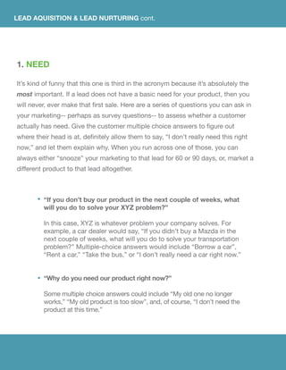 1. NEED
It’s kind of funny that this one is third in the acronym because it’s absolutely the
most important. If a lead does not have a basic need for your product, then you
will never, ever make that first sale. Here are a series of questions you can ask in
your marketing-- perhaps as survey questions-- to assess whether a customer
actually has need. Give the customer multiple choice answers to figure out
where their head is at, definitely allow them to say, “I don’t really need this right
now,” and let them explain why. When you run across one of those, you can
always either “snooze” your marketing to that lead for 60 or 90 days, or, market a
different product to that lead altogether.
LEAD AQUISITION & LEAD NURTURING cont.
“If you don’t buy our product in the next couple of weeks, what
will you do to solve your XYZ problem?”
In this case, XYZ is whatever problem your company solves. For
example, a car dealer would say, “If you didn’t buy a Mazda in the
next couple of weeks, what will you do to solve your transportation
problem?” Multiple-choice answers would include “Borrow a car”,
“Rent a car,” “Take the bus,” or “I don’t really need a car right now.”
“Why do you need our product right now?”
Some multiple choice answers could include “My old one no longer
works,” “My old product is too slow”, and, of course, “I don’t need the
product at this time.”
 