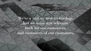 We’ve a (not so) new technology
but we must stay relevant
both for our customers,  
and customers of our customers.
 
