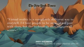 “Virtual reality is a completely different way to
storytell. I’d love people to be amazed not just
with story, but the technology that engages all
senses”
ANDY GOLDBERG 
GENERAL ELECTRIC’S CHIEF CREATIVE OFFICER
 