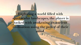 Q
Exploring a world ﬁlled with
spectacular landscapes, the player is
tasked with awakening an ancient
civilisation using the power of their
mind.
 