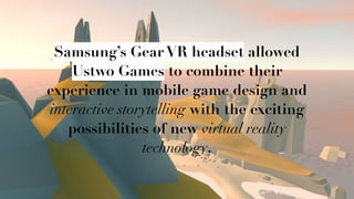 Q
Samsung’s Gear VR headset allowed
Ustwo Games to combine their
experience in mobile game design and
interactive storytelling with the exciting
possibilities of new virtual reality
technology.
 