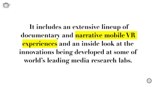 Q
It includes an extensive lineup of
documentary and narrative mobile VR
experiences and an inside look at the
innovations being developed at some of
world’s leading media research labs.
 