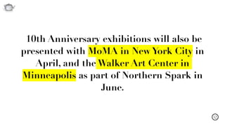 Q
10th Anniversary exhibitions will also be
presented with MoMA in New York City in
April, and the Walker Art Center in
Minneapolis as part of Northern Spark in
June.
 