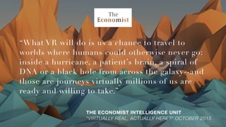 “What VR will do is us a chance to travel to
worlds where humans could otherwise never go:
inside a hurricane, a patient’s brain, a spiral of
DNA or a black hole from across the galaxy--and
those are journeys virtually millions of us are
ready and willing to take.”
THE ECONOMIST INTELLIGENCE UNIT 
“VIRTUALLY REAL, ACTUALLY HERE?” OCTOBER 2015
 