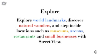 Q
Explore world landmarks, discover
natural wonders, and step inside
locations such as museums, arenas,
restaurants and small businesses with
Street View.
Explore
 