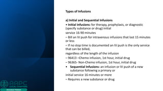 Types of Infusions
a) Initial and Sequential Infusions
• Initial infusions: for therapy, prophylaxis, or diagnostic
(specify substance or drug) initial
service 16-90 minutes
– Bill an IV push for intravenous infusions that last 15 minutes
or less
– If no stop time is documented an IV push is the only service
that can be billed,
regardless of the length of the infusion
– 96413 –Chemo infusion, 1st hour, initial drug
– 96365- Non-Chemo infusion, 1st hour, initial drug
• Sequential Infusions: an infusion or IV push of a new
substance following a primary or
initial service 16 minutes or more
– Requires a new substance or drug
 