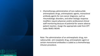 • Chemotherapy administration of non-radionuclide
antineoplastic drugs, antineoplastic agents, monoclonal
antibody agents for non-cancer diagnosis, such as
rheumatologic disorders, and other biologic response
modifiers require physician and/or professional clinical
staff monitoring because of potential for severe adverse
patient reaction. Assign the appropriate code from CPT
codes 96401-96549.
Note: The administration of an antineoplastic drug, non-
radionuclide anti-neoplastic drug, antineoplastic agent or
certain monoclonal antibodies is coded as a chemotherapy
infusion procedure.
 
