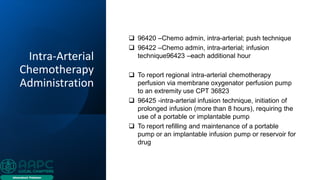Intra-Arterial
Chemotherapy
Administration
❑ 96420 –Chemo admin, intra-arterial; push technique
❑ 96422 –Chemo admin, intra-arterial; infusion
technique96423 –each additional hour
❑ To report regional intra-arterial chemotherapy
perfusion via membrane oxygenator perfusion pump
to an extremity use CPT 36823
❑ 96425 -intra-arterial infusion technique, initiation of
prolonged infusion (more than 8 hours), requiring the
use of a portable or implantable pump
❑ To report refilling and maintenance of a portable
pump or an implantable infusion pump or reservoir for
drug
 