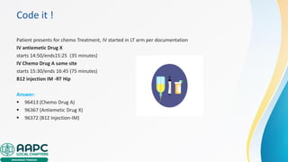 Code it !
Patient presents for chemo Treatment, IV started in LT arm per documentation
IV antiemetic Drug X
starts 14:50/ends15:25 (35 minutes)
IV Chemo Drug A same site
starts 15:30/ends 16:45 (75 minutes)
B12 injection IM -RT Hip
Answer:
▪ 96413 (Chemo Drug A)
▪ 96367 (Antiemetic Drug X)
▪ 96372 (B12 Injection-IM)
 