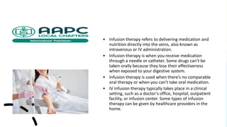 • Infusion therapy refers to delivering medication and
nutrition directly into the veins, also known as
intravenous or IV administration.
• Infusion therapy is when you receive medication
through a needle or catheter. Some drugs can’t be
taken orally because they lose their effectiveness
when exposed to your digestive system.
• Infusion therapy is used when there’s no comparable
oral therapy or when you can’t take oral medication.
• IV infusion therapy typically takes place in a clinical
setting, such as a doctor’s office, hospital, outpatient
facility, or infusion center. Some types of infusion
therapy can be given by healthcare providers in the
home.
 
