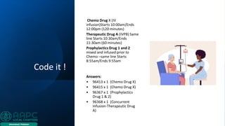 Code it !
Chemo Drug X (IV
infusion)Starts 10:00am/Ends
12:00pm (120 minutes)
Therapeutic Drug A (IVPB) Same
line Starts 10:30am/Ends
11:30am (60 minutes)
Prophylactics Drug 1 and 2
mixed and infused prior to
Chemo –same line Starts
8:55am/Ends 9:55am
Answers:
• 96413 x 1 (Chemo Drug X)
• 96415 x 1 (Chemo Drug X)
• 96367 x 1 (Prophylactics
Drug 1 & 2)
• 96368 x 1 (Concurrent
Infusion-Therapeutic Drug
A)
 