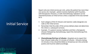 Initial Service
Report only one initial service per visit, unless the patient has more than
one access site. Example: patient receives hydration with IV pushes,
with therapeutic infusions, or with chemotherapy, hydration can be
reported butnotas an initial service unless a separate IV line was started
for it
• Each category of the IV infusion and injection codes designate one
code as the initial service.
• Remember that the order of the service delivery does not determine
the initial vs. subsequent services.
• Example: If a patient receives hydration and then a therapeutic
infusion followed by chemotherapy, report the chemotherapy first.
(initial service)
• Chemotherapy first hour of infusion –Hospitals are to report first
hour infusion codes after 15 minutes of infusion. Infusions lasting
15 minutes or less should be billed as intravenous (or intra-arterial)
pushes and must be coded accordingly.
 