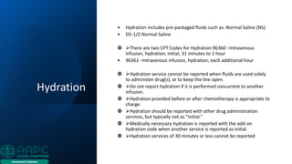 Hydration
• Hydration includes pre-packaged fluids such as: Normal Saline (NS)
• D5-1/2 Normal Saline
 ➢There are two CPT Codes for Hydration:96360 –Intravenous
infusion, hydration; initial, 31 minutes to 1 hour
• 96361 –Intravenous infusion, hydration; each additional hour
 ➢Hydration service cannot be reported when fluids are used solely
to administer drug(s), or to keep the line open.
 ➢Do not report hydration if it is performed concurrent to another
infusion.
 ➢Hydration provided before or after chemotherapy is appropriate to
charge.
 ➢Hydration should be reported with other drug administration
services, but typically not as “initial.”
 ➢Medically necessary hydration is reported with the add-on
hydration code when another service is reported as initial.
 ➢Hydration services of 30 minutes or less cannot be reported
 