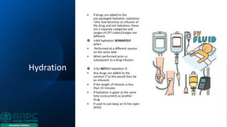 Hydration
• If drugs are added to the
pre‐packaged hydration substance
–this now becomes an infusion of
the drug and not hydration; these
are 2 separate categories and
ranges of CPT codes/charges are
different
 ➢Bill hydration SEPARATELY
when:
• Performed at a different session
on the same date
• When performed prior or
subsequent to a drug infusion
 ➢Do NOTbill hydration if:
• Any drugs are added to the
solution (*as this would then be
an infusion)
• If the length of infusion is less
than 31 minutes
• If hydration is given at the same
time (concurrent) as another
drug.
• If used to just keep an IV line open
(KVO)
 