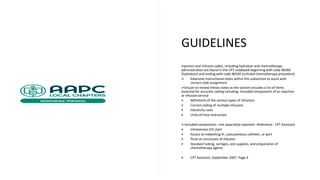 GUIDELINES
Injection and infusion codes, including hydration and chemotherapy
administration are found in the CPT codebook beginning with code 96360
(hydration) and ending with code 96549 (unlisted chemotherapy procedure)
➢ Extensive instructional notes within this subsection to assist with
correct code assignment
➢Ensure to review theses notes as the section includes a list of items
essential for accurate coding including: Included components of an injection
or infusion service
• definitions of the various types of infusions
• Correct coding of multiple infusions
• Hierarchy rules
• Units of time instruction
➢Included components –not separately reported –Reference: CPT Assistant
• Intravenous (IV) start
• Access to indwelling IV, subcutaneous catheter, or port
• Flush at conclusion of infusion
• Standard tubing, syringes, and supplies, and preparation of
chemotherapy agents
• CPT Assistant, September 2007, Page 3
 