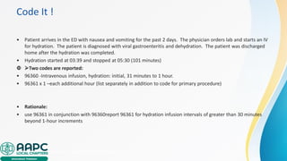Code It !
• Patient arrives in the ED with nausea and vomiting for the past 2 days. The physician orders lab and starts an IV
for hydration. The patient is diagnosed with viral gastroenteritis and dehydration. The patient was discharged
home after the hydration was completed.
• Hydration started at 03:39 and stopped at 05:30 (101 minutes)
 ➢Two codes are reported:
• 96360 -Intravenous infusion, hydration: initial, 31 minutes to 1 hour.
• 96361 x 1 –each additional hour (list separately in addition to code for primary procedure)
• Rationale:
• use 96361 in conjunction with 96360report 96361 for hydration infusion intervals of greater than 30 minutes
beyond 1-hour increments
• https://jerseyshoreivhydration.com/how
 