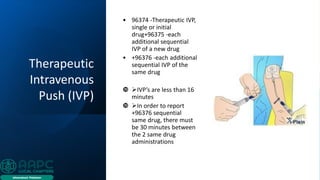 Therapeutic
Intravenous
Push (IVP)
• 96374 -Therapeutic IVP,
single or initial
drug+96375 -each
additional sequential
IVP of a new drug
• +96376 -each additional
sequential IVP of the
same drug
 ➢IVP’s are less than 16
minutes
 ➢In order to report
+96376 sequential
same drug, there must
be 30 minutes between
the 2 same drug
administrations
 
