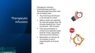 Therapeutic
Infusions
Therapeutic infusions
(chemotherapy and non-
chemotherapy) have their own
set of coding rules:
• The initial hour of infusion
is 16 minutes to 1 hour
• Add-on codes are reported
for intervals greater than 30
minutes beyond the 1-hour
increments. (90 minutes)
• Time documentation is
critical since separate codes
exist for initial, sequential,
and concurrent infusions
• Remember-an infusion of
15 minutes or less is
reported with an IV push
code.
 