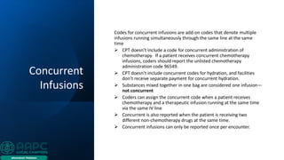 Concurrent
Infusions
Codes for concurrent infusions are add-on codes that denote multiple
infusions running simultaneously through the same line at the same
time
➢ CPT doesn’t include a code for concurrent administration of
chemotherapy. If a patient receives concurrent chemotherapy
infusions, coders should report the unlisted chemotherapy
administration code 96549.
➢ CPT doesn’t include concurrent codes for hydration, and facilities
don’t receive separate payment for concurrent hydration.
➢ Substances mixed together in one bag are considered one infusion—
not concurrent
➢ Coders can assign the concurrent code when a patient receives
chemotherapy and a therapeutic infusion running at the same time
via the same IV line
➢ Concurrent is also reported when the patient is receiving two
different non-chemotherapy drugs at the same time.
➢ Concurrent infusions can only be reported once per encounter.
 