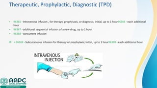 Therapeutic, Prophylactic, Diagnostic (TPD)
• 96365 –Intravenous infusion , for therapy, prophylaxis, or diagnosis; initial, up to 1 hour96366 –each additional
hour
• 96367 –additional sequential infusion of a new drug, up to 1 hour
• 96368 –concurrent infusion
 ➢96369 –Subcutaneous infusion for therapy or prophylaxis; initial, up to 1 hour96370 –each additional hour
 
