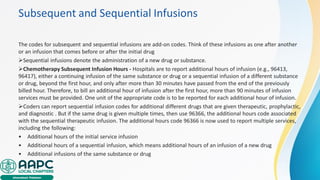 Subsequent and Sequential Infusions
The codes for subsequent and sequential infusions are add-on codes. Think of these infusions as one after another
or an infusion that comes before or after the initial drug
➢Sequential infusions denote the administration of a new drug or substance.
➢Chemotherapy Subsequent Infusion Hours ‐ Hospitals are to report additional hours of infusion (e.g., 96413,
96417), either a continuing infusion of the same substance or drug or a sequential infusion of a different substance
or drug, beyond the first hour, and only after more than 30 minutes have passed from the end of the previously
billed hour. Therefore, to bill an additional hour of infusion after the first hour, more than 90 minutes of infusion
services must be provided. One unit of the appropriate code is to be reported for each additional hour of infusion.
➢Coders can report sequential infusion codes for additional different drugs that are given therapeutic, prophylactic,
and diagnostic . But if the same drug is given multiple times, then use 96366, the additional hours code associated
with the sequential therapeutic infusion. The additional hours code 96366 is now used to report multiple services,
including the following:
• Additional hours of the initial service infusion
• Additional hours of a sequential infusion, which means additional hours of an infusion of a new drug
• Additional infusions of the same substance or drug
 