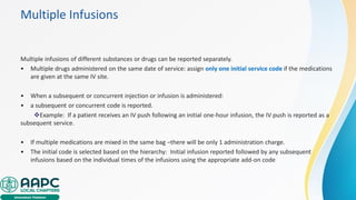 Multiple Infusions
Multiple infusions of different substances or drugs can be reported separately.
• Multiple drugs administered on the same date of service: assign only one initial service code if the medications
are given at the same IV site.
• When a subsequent or concurrent injection or infusion is administered:
• a subsequent or concurrent code is reported.
❖Example: If a patient receives an IV push following an initial one-hour infusion, the IV push is reported as a
subsequent service.
• If multiple medications are mixed in the same bag –there will be only 1 administration charge.
• The initial code is selected based on the hierarchy: Initial infusion reported followed by any subsequent
infusions based on the individual times of the infusions using the appropriate add-on code
 
